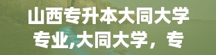 山西专升本大同大学专业,大同大学，专升本新起点