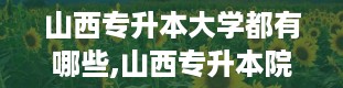 山西专升本大学都有哪些,山西专升本院校大盘点