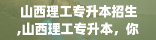 山西理工专升本招生,山西理工专升本，你的升学新起点