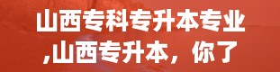 山西专科专升本专业,山西专升本，你了解多少？