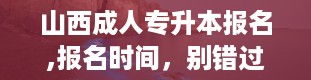 山西成人专升本报名,报名时间，别错过！