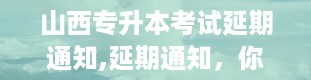 山西专升本考试延期通知,延期通知，你了解了吗？