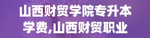 山西财贸学院专升本学费,山西财贸职业技术学院官网入口登录