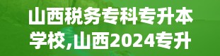 山西税务专科专升本学校,山西2024专升本院校及专业一览表