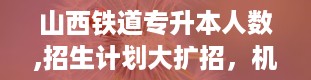 山西铁道专升本人数,招生计划大扩招，机会来了