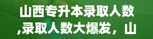 山西专升本录取人数,录取人数大爆发，山西专升本再创佳绩