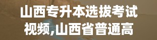 山西专升本选拔考试视频,山西省普通高校专升本选拔考试网上系统