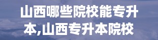 山西哪些院校能专升本,山西专升本院校大盘点