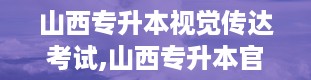 山西专升本视觉传达考试,山西专升本官网入口