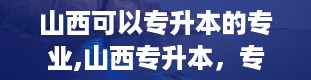 山西可以专升本的专业,山西专升本，专业选择多到眼花缭乱