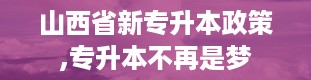 山西省新专升本政策,专升本不再是梦