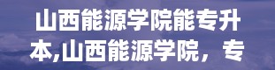 山西能源学院能专升本,山西能源学院，专升本的机会来了