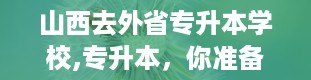 山西去外省专升本学校,专升本，你准备好了吗