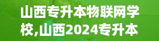 山西专升本物联网学校,山西2024专升本院校及专业一览表