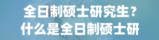 全日制硕士研究生？什么是全日制硕士研究生