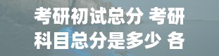 考研初试总分 考研科目总分是多少 各科有多少分