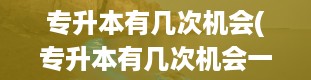 专升本有几次机会(专升本有几次机会一年考不上来年还能考吗)