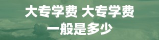 大专学费 大专学费一般是多少