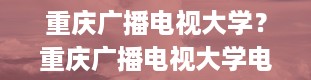 重庆广播电视大学？重庆广播电视大学电话号码