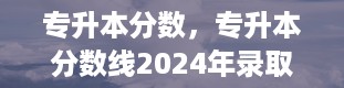 专升本分数，专升本分数线2024年录取线