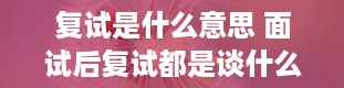 复试是什么意思 面试后复试都是谈什么