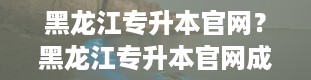 黑龙江专升本官网？黑龙江专升本官网成绩查询