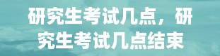 研究生考试几点，研究生考试几点结束