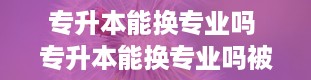 专升本能换专业吗 专升本能换专业吗被录取