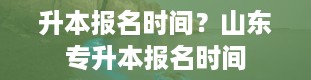 升本报名时间？山东专升本报名时间