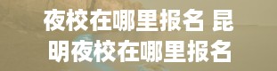 夜校在哪里报名 昆明夜校在哪里报名