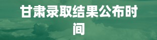 甘肃录取结果公布时间