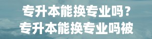 专升本能换专业吗？专升本能换专业吗被录取