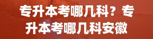 专升本考哪几科？专升本考哪几科安徽