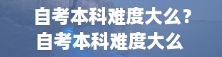 自考本科难度大么？自考本科难度大么 知乎