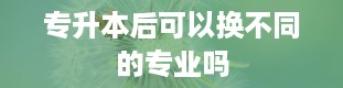 专升本后可以换不同的专业吗