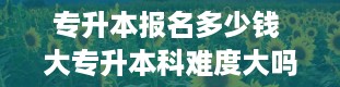 专升本报名多少钱 大专升本科难度大吗