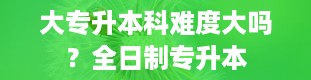 大专升本科难度大吗？全日制专升本