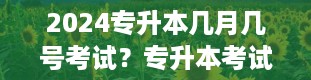 2024专升本几月几号考试？专升本考试时间