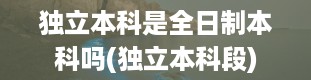 独立本科是全日制本科吗(独立本科段)