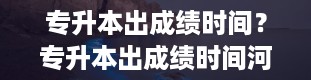 专升本出成绩时间？专升本出成绩时间河北