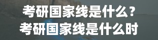 考研国家线是什么？考研国家线是什么时候出