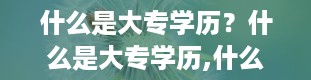 什么是大专学历？什么是大专学历,什么是专科