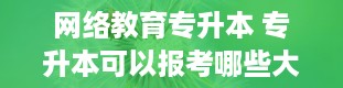 网络教育专升本 专升本可以报考哪些大学