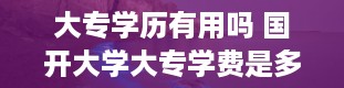 大专学历有用吗 国开大学大专学费是多少