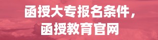 函授大专报名条件，函授教育官网