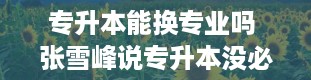 专升本能换专业吗 张雪峰说专升本没必要