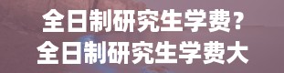 全日制研究生学费？全日制研究生学费大概多少一年