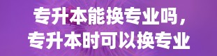 专升本能换专业吗，专升本时可以换专业吗