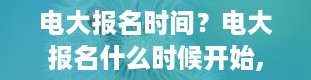 电大报名时间？电大报名什么时候开始,什么时间截止报名