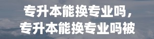 专升本能换专业吗，专升本能换专业吗被录取